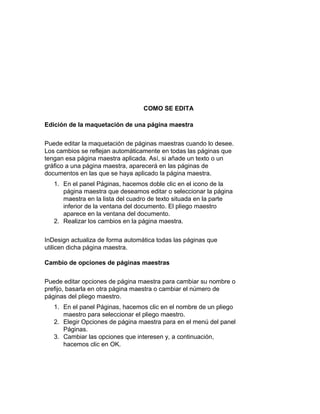 COMO SE EDITA
Edición de la maquetación de una página maestra
Puede editar la maquetación de páginas maestras cuando lo desee.
Los cambios se reflejan automáticamente en todas las páginas que
tengan esa página maestra aplicada. Así, si añade un texto o un
gráfico a una página maestra, aparecerá en las páginas de
documentos en las que se haya aplicado la página maestra.
1. En el panel Páginas, hacemos doble clic en el icono de la
página maestra que deseamos editar o seleccionar la página
maestra en la lista del cuadro de texto situada en la parte
inferior de la ventana del documento. El pliego maestro
aparece en la ventana del documento.
2. Realizar los cambios en la página maestra.
InDesign actualiza de forma automática todas las páginas que
utilicen dicha página maestra.
Cambio de opciones de páginas maestras
Puede editar opciones de página maestra para cambiar su nombre o
prefijo, basarla en otra página maestra o cambiar el número de
páginas del pliego maestro.
1. En el panel Páginas, hacemos clic en el nombre de un pliego
maestro para seleccionar el pliego maestro.
2. Elegir Opciones de página maestra para en el menú del panel
Páginas.
3. Cambiar las opciones que interesen y, a continuación,
hacemos clic en OK.
 