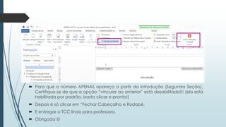  Para que o número APENAS apareça a partir da Introdução (Segunda Seção),
Certifique-se de que a opção “vincular ao anterior” está desabilitada!!! (ela está
habilitada por padrão, basta clicar e pronto!)
 Depois é só clicar em “Fechar Cabeçalho e Rodapé.
 E entregar o TCC lindo para professora.
 Obrigada 
 