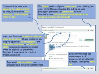 O que você escreve aqui
aparece na página inicial
da rede, É uma forma criar
presença, atrair amigos e
nutrir a rede.
Mais uma forma de acessar a caixa de
texto do seu blog. O que postar no seu
blog vai aparecer na sua página, em
Blogs dos membros e no feed de
blogs na coluna esquerda de quase
todas as páginas da plataforma.
Também é uma forma de construir
presença na rede.
Aqui você cria um tópico nas
discussões já existentes (categorias).
Estas informações são
aquelas que você
escreveu ao se cadastrar
na Rede. Você pode editá-
las.
Em Editar pode configurar quem verá suas publicações
e se comentários e recados dos outros na suas
postagens precisam ser aprovados ou não.
Mas saiba que todo sistema de aprovação é um
bloqueio no fluxo da interação.
 