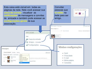 Convidar
pessoas que
já estão na
rede para ser
amigo.
Esta caixa está visível em todas as
páginas da rede. Nela você acessar sua
caixa de correio, visualizar as
notificações de mensagens e convites
de amizade e também pode acessar as
configurações gerais de sua
associação.
 