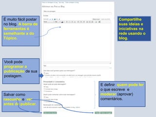 É muito fácil postar
no blog. A barra de
ferramentas é
semelhante a do
Tópico.
Você pode
programar a
publicação de sua
postagem.
E definir quem pode ler
o que escreve e
moderar (aprovar)
comentários.
Salvar como
rascunho e ver
antes de publicar.
Compartilhe
suas ideias e
iniciativas na
rede usando o
blog.
 