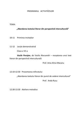 PROGRAMUL ACTIVITĂȚILOR
TEMA:
,,Abordarea textului literar din perspectivă interculturală”
10-11 Primirea invitaților
11-12 Lecție demonstrativă
Clasa a VII-a
Vasile Porojan, de Vasile Alecsandri – receptarea unui text
literar din perspectivă interculturală
Prof. Ania-Alina Mocanu
12:10-12:30 Prezentarea referatului
,,Abordarea textului literar din punct de vedere intercultural”
Prof. Anda Rusu
12:30-13:30 Ateliere metodice
 
