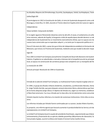 las Alcaldías Mayores de Chimaltenango, Escuintla, Sacatepéquez, Sololá, Suchitepéquez, Toton

[editar]Siglo XIX

Al promulgarse en 1812 la Constitución de Cádiz, el reino de Guatemala desapareció como unid
Nicaragua y Costa Rica. En 1821, durante el Trienio Liberal en España entró de nuevo en vigenci

Independencia

Véase también: Conjuración de Belén

En la región siguieron floreciendo industrias como las del añil, el cacao, el cardamomo y la caña
otras naciones, además de España, la burguesía criolla de aquella época decidió declarar su inde
independencia de Guatemala fue un movimiento esencialmente elitista, que no supuso una me
nuevos lazos comerciales que se esperaban adquirir, y no tanto por la separación política en sí.

Para el 5 de enero de 1822, a pesar de que el Acta de Independencia establecía la formación de
Mexicano, que incluía a la Provincia de Guatemala, mediante acta que recabó la decisión mayor

Siglo XX

Para 1901 la United Fruit Company (actualmente Compañía de Desarrollo Bananero de Guatem
Cabrera. El gobierno se subordinaba a menudo a intereses de la Compañía (una de las principale
local, se opuso a la construcción de carreteras porque esto competiría con su monopolio del fer

La revolución de 1944

Artículo principal: Revolución de 1944 en Guatemala.




Entrada de la sede de United Fruit Company. La multinacional frutera impulsó el golpe ante la re

En 1944, un grupo de oficiales militares disidentes, estudiantes, y profesionales liberales, llamad
Sr. Jorge Toriello Garrido, que poco después convocó elecciones libres y democráticas que fuero
de la tiranía ubiquista (Jorge Ubico). El objetivo de Arévalo era, según sus memorias, establecer
el New Deal americano. Fue muy criticado por la clase alta y los terratenientes como comunista

Arévalo impulsó muchas reformas y la creación de numerosas instituciones. Entre ellas se encue
otros.

Las reformas iniciadas por Arévalo fueron continuadas por su sucesor, Jacobo Arbenz Guzmán, g

Su proyecto, una reforma agraria que buscaría aumentar la productividad de las tierras y el nive
expropiaciones a la United Fruit Company.

La United Fruit Company buscó la ayuda del presidente Eisenhower, argumentando que Arbenz
entrenamiento y financiación de un ejército rebelde paramilitar (Movimiento de Liberación). Es
Consumado el golpe, asumió la Jefatura de Estado el Coronel Carlos Castillo Armas.
 