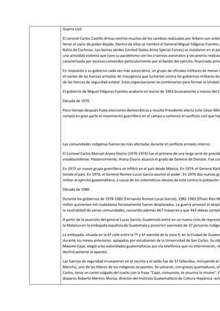 Guerra civil

El coronel Carlos Castillo Armas revirtió muchos de los cambios realizados por Arbenz con anter
llenar el vacío de poder dejado. Dentro de ellos se nombró el General Miguel Ydígoras Fuentes,
Bahía de Cochinos. Los boinas verdes (United States Army Special Forces) se instalaron en el paí
una actividad violenta que tuvo su paralelismo con los cruentos asesinatos y secuestros realizad
caracterizada por excesos cometidos particularmente por el bando del ejército, financiado princ

En respuesta a su gobierno cada vez más autocrático, un grupo de oficiales militares de menor r
el núcleo de las fuerzas armadas de insurgencia que lucharían contra los gobiernos militares dur
de las fuerzas de seguridad estatal. Estas organizaciones se combinarían para formar la Unidad R

El gobierno de Miguel Ydígoras Fuentes acabaría en marzo de 1963 bruscamente a manos del C

Década de 1970

Poco tiempo después hubo elecciones democráticas y resultó Presidente electo Julio César Mén
rompió en gran parte el movimiento guerrillero en el campo y comenzó el conflicto civil que hab




Las comunidades indígenas fueron las más afectadas durante el conflicto armado interno.

El Coronel Carlos Manuel Arana Osorio (1970-1974) fue el primero de una larga serie de preside
estadounidense. Posteriormente, Arana Osorio alcanzó el grado de General de División. Fue con

En 1972 un nuevo grupo guerrillero se infiltró en el país desde México. En 1974, el General Kjell
tenido el país. En 1978, el General Romeo Lucas García asumió el poder. En 1970 dos nuevos gru
militar al ejército guatemalteco, a causa de los sistemáticos abusos de este contra la población y

Década de 1980

Durante los gobiernos de 1978-1982 (Fernando Romeo Lucas García), 1982-1983 (Efraín Ríos Mo
millón quinientos mil ciudadanos forzosamente fueran desplazados. La guerra provocó el despla
la neutralidad de varias comunidades, causando además 667 masacres y que 443 aldeas comple

A partir de la asunción del general Lucas García, Guatemala entró en un nuevo ciclo de represió
la Matanza en la embajada española de Guatemala y posterior asesinato de 37 personas indígen

La embajada, situada en la 6ª calle entre la 7ª y 6ª avenida de la zona 9, en la Ciudad de Guatem
durante los meses anteriores- apoyados por estudiantes de la Universidad de San Carlos. Su obj
Máximo Cajal, exigió a las autoridades guatemaltecas por vía telefónica que no intervinieran, re
declinó ponerse al aparato.

Las fuerzas de seguridad irrumpieron en el recinto y el saldo fue de 37 fallecidos, incluyendo el c
Menchú, uno de los líderes de los indígenas ocupantes. Se salvaron, con graves quemaduras, el
Carlos, tenía un cartel colgado del cuello con la frase "Cajal, comunista, te ocurrirá lo mismo". El
disparos Roberto Mertins Murúa, director del Instituto Guatemalteco de Cultura Hispánica -actu
 