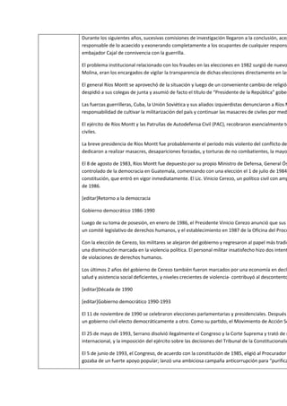 Durante los siguientes años, sucesivas comisiones de investigación llegaron a la conclusión, acep
responsable de lo acaecido y exonerando completamente a los ocupantes de cualquier respons
embajador Cajal de connivencia con la guerrilla.

El problema institucional relacionado con los fraudes en las elecciones en 1982 surgió de nuevo
Molina, eran los encargados de vigilar la transparencia de dichas elecciones directamente en las

El general Ríos Montt se aprovechó de la situación y luego de un conveniente cambio de religión
despidió a sus colegas de junta y asumió de facto el título de “Presidente de la República” gober

Las fuerzas guerrilleras, Cuba, la Unión Soviética y sus aliados izquierdistas denunciaron a Ríos M
responsabilidad de cultivar la militarización del país y continuar las masacres de civiles por medi

El ejército de Ríos Montt y las Patrullas de Autodefensa Civil (PAC), recobraron esencialmente to
civiles.

La breve presidencia de Ríos Montt fue probablemente el período más violento del conflicto de
dedicaron a realizar masacres, desapariciones forzadas, y torturas de no combatientes, la mayo

El 8 de agosto de 1983, Ríos Montt fue depuesto por su propio Ministro de Defensa, General Ós
controlado de la democracia en Guatemala, comenzando con una elección el 1 de julio de 1984
constitución, que entró en vigor inmediatamente. El Lic. Vinicio Cerezo, un político civil con amp
de 1986.

[editar]Retorno a la democracia

Gobierno democrático 1986-1990

Luego de su toma de posesión, en enero de 1986, el Presidente Vinicio Cerezo anunció que sus
un comité legislativo de derechos humanos, y el establecimiento en 1987 de la Oficina del Procu

Con la elección de Cerezo, los militares se alejaron del gobierno y regresaron al papel más tradic
una disminución marcada en la violencia política. El personal militar insatisfecho hizo dos intent
de violaciones de derechos humanos.

Los últimos 2 años del gobierno de Cerezo también fueron marcados por una economía en decli
salud y asistencia social deficientes, y niveles crecientes de violencia- contribuyó al descontento

[editar]Década de 1990

[editar]Gobierno democrático 1990-1993

El 11 de noviembre de 1990 se celebraron elecciones parlamentarias y presidenciales. Después
un gobierno civil electo democráticamente a otro. Como su partido, el Movimiento de Acción So

El 25 de mayo de 1993, Serrano disolvió ilegalmente el Congreso y la Corte Suprema y trató de r
internacional, y la imposición del ejército sobre las decisiones del Tribunal de la Constitucionalid

El 5 de junio de 1993, el Congreso, de acuerdo con la constitución de 1985, eligió al Procurador
gozaba de un fuerte apoyo popular; lanzó una ambiciosa campaña anticorrupción para “purifica
 