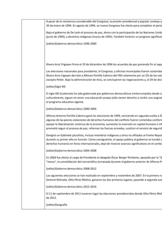 A pesar de la resistencia considerable del Congreso, la presión presidencial y popular condujo a
30 de enero de 1994. En agosto de 1994, un nuevo Congreso fue electo para completar el perío

Bajo el gobierno de De León el proceso de paz, ahora con la participación de las Naciones Unida
(junio de 1994), y derechos indígenas (marzo de 1995). También hicieron un progreso significati

[editar]Gobierno democrático 1996-2000




Álvaro Arzú Yrigoyen firmo el 29 de diciembre de 1996 los acuerdos de paz poniendo fin al segu

Las elecciones nacionales para presidente, el Congreso, y oficinas municipales fueron sostenidas
Álvaro Arzú Irigoyen derrotó a Alfonso Portillo Cabrera del FRG solamente por un 2% de los voto
excepto Petén. Bajo la administración de Arzú, se concluyeron las negociaciones y, el 29 de dicie

[editar]Siglo XXI

El siglo XXI Guatemala ha sido gobernada por gobiernos democráticos ininterrumpidos desde su
culturalmente, siguen sin tener una educación propia (sólo tienen derecho a recibir una asignat
el programa educativo vigente.

[editar]Gobierno democrático 2000-2004

Alfonso Antonio Portillo Cabrera ganó las elecciones de 1999, venciendo en segunda vuelta a Ós
algunas de las peores violaciones de derechos humanos del conflicto fueron cometidas conform
apoyar la liberalización continua de la economía, aumentar la inversión en capital humano e infr
prometió seguir el proceso de paz, reformar las fuerzas armadas, sustituir el servicio de segurida

Designó un Gabinete pluralista, incluso miembros indígenas y otros no afiliados al Frente Repub
durante su primer año en función. Como consiguiente, el apoyo público al gobierno se hundió c
derechos humanos en foros internacionales, dejó de mostrar avances significativos en el comba

[editar]Gobierno democrático 2004-2008

En 2004 fue electo al cargo de Presidente el abogado Óscar Berger Perdomo, apoyado por la "G
"maras", la consolidación del narcotráfico (enraizada durante el gobierno anterior de Alfonso Po

[editar]Gobierno democrático 2008-2012

Las siguientes elecciones se han realizado en septiembre y noviembre de 2007. En la primera ro
General Retirado, Otto Pérez Molina, ganaron los dos primeros lugares, pasando a segunda vue

[editar]Gobierno democrático 2012-2016

El 11 de septiembre de 2011 tuvieron lugar las elecciones presidenciales donde Otto Pérez Moli
de 2012.

[editar]Geografía
 