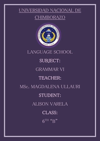 UNIVERSIDAD NACIONAL DE
CHIMBORAZO
LANGUAGE SCHOOL
SUBJECT:
GRAMMAR VI
TEACHER:
MSc. MAGDALENA ULLAURI
STUDENT:
ALISON VARELA
CLASS:
6TH
“B”
 