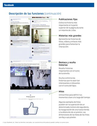 Descripción de las funciones (continuación)
                                                                                                    Publicaciones fijas
                                                                                                    Coloca la historia más
                                                                                                    importante en la parte
                                                                                                    superior de la página durante
                                                                                                    un máximo de 7 días.

                                                                                                    Historias más grandes
                                                                                                    Aprovecha las historias de
                                                                                                    fotos, vídeos y enlaces más
                                                                                                    grandes para fomentar la
                                                                                                    interacción.




                                                                                                    Destaca y oculta
                                                                                                    historias
                                                                                                    Resalta historias
                                                                                                    importantes con el icono
                                                                                                    de la estrella.

                                                                                                    Oculta o elimina las
                                                                                                    historias que no sean tan
                                                                                                    interesantes o relevantes
                                                                                                    con el icono del lápiz.


                                                                                                    Hitos
                                                                                                    Utiliza hitos para definir tus
                                                                                                    momentos clave a lo largo del tiempo.

                                                                                                    Algunos ejemplos de hitos
                                                                                                    pueden ser la superación de un
                                                                                                    determinado número de seguidores,
                                                                                                    la inauguración de una nueva tienda
                                                                                                    o la obtención de un premio. Las
                                                                                                    dimensiones de las fotos de los hitos
                                                                                                    son 843 x 403 píxeles.

© 2012 Facebook, Inc. Todos los derechos reservados. Las características del producto pueden cambiar sin previo aviso.                 3
 