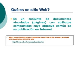 Qué es un sitio Web? Es un conjunto de documentos vinculados (páginas) con atributos compartidos cuyo objetivo común es su publicación en Internet IDEAS PARA APROVECHAR EL CIBERESPACIO EN EDUCACIÓN. PLANIFICACIÓN DE ACTIVIDADES CON SOPORTE WEB http://dewey.uab.es/pmarques/buenidea.htm 