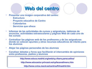 Web del centro Presentar una imagen corporativa del centro: Estructura Proyecto educativo de Centro Calendarios Servicios que ofrece Informar de las actividades de cursos y asignaturas, tablones de anuncios, actividades extraescolares y páginas Web de cada uno de los cursos Centralizar las páginas web de los profesores y de las asignaturas donde se colocan apuntes y otros recursos educativos de interés para los alumnos Alojar las páginas personales de los alumnos Canalizar debates y foros que facilitarán el intercambio de opiniones entre profesores, padres y alumnos http://www.educa.madrid.org/web/cp.ribera.paracuellos/ http://www.educastur.princast.es/cp/lacanal/menu.htm http:// www.cnice.mecd.es /centros/ fr / madrid.htm 