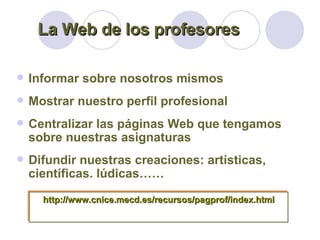 Informar sobre nosotros mismos Mostrar nuestro perfil profesional Centralizar las páginas Web que tengamos sobre nuestras asignaturas Difundir nuestras creaciones: artísticas, científicas. lúdicas…… La Web de los profesores http://www.cnice.mecd.es/recursos/pagprof/index.html 