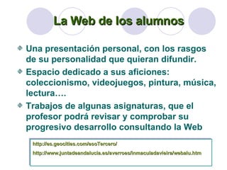 La Web de los alumnos Una presentación personal, con los rasgos de su personalidad que quieran difundir. Espacio dedicado a sus aficiones: coleccionismo, videojuegos, pintura, música, lectura…. Trabajos de algunas asignaturas, que el profesor podrá revisar y comprobar su progresivo desarrollo consultando la Web http://es.geocities.com/esoTercero/ http ://www.juntadeandalucia.es/averroes/inmaculadavieira/webalu.htm 