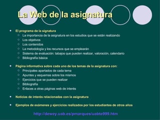 La Web de la asignatura El programa de la signatura La importancia de la asignatura en los estudios que se están realizando Los objetivos Los contenidos La metodología y los recursos que se emplearán Sistema de evaluación: tabajos que pueden realizar, valoración, calendario Bibliografía básica Página informativa sobre cada uno de los temas de la asignatura con: Principales apartados de cada tema Apuntes y esquemas sobre los mismos Ejercicios que se pueden realizar Bibliografía Enlaces a otras páginas web de interés Noticias de interés relacionadas con la asignatura Ejemplos de exámenes y ejercicios realizados por los estudiantes de otros años http://dewey.uab.es/pmarques/uabte999.htm 