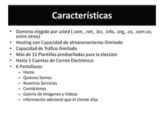 Características
• Dominio elegido por usted (.com, .net, .biz, .info, .org, .co, .com.co,
  entre otros)
• Hosting con Capacidad de almacenamiento Ilimitado
• Capacidad de Tráfico Ilimitado
• Más de 15 Plantillas prediseñadas para la elección
• Hasta 5 Cuentas de Correo Electrónico
• 6 Pantallazos
    –   Home
    –   Quienes Somos
    –   Nuestros Servicios
    –   Contáctenos
    –   Galería de Imágenes y Videos
    –   Información adicional que el cliente elija
 