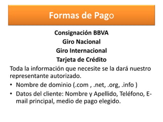 Formas de Pago
                 Consignación BBVA
                    Giro Nacional
                  Giro Internacional
                  Tarjeta de Crédito
Toda la información que necesite se la dará nuestro
representante autorizado.
• Nombre de dominio (.com , .net, .org, .info )
• Datos del cliente: Nombre y Apellido, Teléfono, E-
  mail principal, medio de pago elegido.
 
