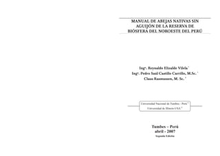 MANUAL DE ABEJAS NATIVAS SIN
   AGUIJÓN DE LA RESERVA DE
BIÓSFERA DEL NOROESTE DEL PERÚ




      Ingº. Reynaldo Elizalde Vilela 1
                                           1
 Ingº. Pedro Saúl Castillo Carrillo, M.Sc.
                                   2
         Claus Rasmussen, M. Sc.




      Universidad Nacional de Tumbes - Perú (1)
           Universidad de Illinois-USA (2)




               Tumbes – Perú
                abril - 2007
                  Segunda Edición
 