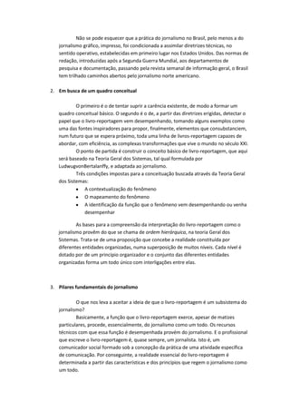 Não se pode esquecer que a prática do jornalismo no Brasil, pelo menos a do
jornalismo gráfico, impresso, foi condicionada a assimilar diretrizes técnicas, no
sentido operativo, estabelecidas em primeiro lugar nos Estados Unidos. Das normas de
redação, introduzidas após a Segunda Guerra Mundial, aos departamentos de
pesquisa e documentação, passando pela revista semanal de informação geral, o Brasil
tem trilhado caminhos abertos pelo jornalismo norte americano.
2. Em busca de um quadro conceitual
O primeiro é o de tentar suprir a carência existente, de modo a formar um
quadro conceitual básico. O segundo é o de, a partir das diretrizes erigidas, detectar o
papel que o livro-reportagem vem desempenhando, tomando alguns exemplos como
uma das fontes inspiradores para propor, finalmente, elementos que consubstanciem,
num futuro que se espera próximo, toda uma linha de livros-reportagem capazes de
abordar, com eficiência, as complexas transformações que vive o mundo no século XXI.
O ponto de partida é construir o conceito básico de livro-reportagem, que aqui
será baseado na Teoria Geral dos Sistemas, tal qual formulada por
LudwugvonBertalanffy, e adaptada ao jornalismo.
Três condições impostas para a conceituação buscada através da Teoria Geral
dos Sistemas:
A contextualização do fenômeno
O mapeamento do fenômeno
A identificação da função que o fenômeno vem desempenhando ou venha
desempenhar
As bases para a compreensão da interpretação do livro-reportagem como o
jornalismo provêm do que se chama de ordem hierárquica, na teoria Geral dos
Sistemas. Trata-se de uma proposição que concebe a realidade constituída por
diferentes entidades organizadas, numa superposição de muitos níveis. Cada nível é
dotado por de um princípio organizador e o conjunto das diferentes entidades
organizadas forma um todo único com interligações entre elas.
3. Pilares fundamentais do jornalismo
O que nos leva a aceitar a ideia de que o livro-reportagem é um subsistema do
jornalismo?
Basicamente, a função que o livro-reportagem exerce, apesar de matizes
particulares, procede, essencialmente, do jornalismo como um todo. Os recursos
técnicos com que essa função é desempenhada provém do jornalismo. E o profissional
que escreve o livro-reportagem é, quase sempre, um jornalista. Isto é, um
comunicador social formado sob a concepção da prática de uma atividade específica
de comunicação. Por conseguinte, a realidade essencial do livro-reportagem é
determinada a partir das características e dos princípios que regem o jornalismo como
um todo.
 