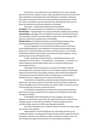 O jornalismo, como segmento da comunicação de massa, exerce a função
aparente de informar, explicar e orientar. Mas o que diferencia de fato o jornalismo de
outras atividades é o desempenho da tarefa informativa e orientativa. O alimento
dessa ação é a ocorrência social, sobre a qual se debruça o jornalismo para, a partir
daí, manter sua audiência a par dos acontecimentos, possibilitando-lhe orientar-se
diante da avalanche de ocorrências relevantes na sociedade.
Otto Groth – características fundamentais nos periódicos:
Atualidade- o fato que apresenta uma relação com o momento presente;
Periodicidade- a repetição regular no campo das diferentes edições de um periódico;
Universalidade-a abordagem dos mais diferentes campos do conhecimento humano
que os periódicos realizam com potencialteórico, pelo menos, para abranger todo o
leque de conhecimentos possíveis para a humanidade;
Difusão coletiva-a circulação dos periódicos por diversificadas camadas sociais,
distribuídas geograficamente e economicamente de modo heterogêneo.
Tanto os integrantes iniciais da Escola de Frankfurt, quanto nos EUA pelo
menos Dwight MacDonald, que se dedicaram ao estudo da comunicação massiva,
parecem ter encontrado variáveis que teciam uma mesma leitura: a comunicação
praticada pela indústria cultural exercia exclusivamente funções negativas, nocivas,
quanto ao grau de conscientização da massa.
A saber, seriam duas principais funções – a distribuição de status e a de
reiteração das normas sociais – e uma disfunção – a narcotizante, - as exercidas, em
caráter subjacente, denominadas funções reais, no conceitual sistêmico, pela
comunicação de massa.
Gate keepers-líderes de opinião que na prática intermediam o fluxo da
comunicação entre os veículos massivos e as comunidades receptoras. Esteconceito
surgiu da teoria do fluxo em duas etapas, segundo a qual o efeito da mensagem da
comunicação de massa só é exercido sobre o indivíduo após a consulta deste, a
respeito do assunto, a alguém do seu círculo de relacionamento.
O jornalismo contemporâneo, caracterizado pela produção estandartizada, em
larga escala, que começa a nascer no século XIX, a partir das promeiras cadeias de
jornais e das agências de notícias formadas nos Estados Unidos e na Europa, encontra
a fórmula básica de comunicar no elemento notícia.
A notícia deve corresponder ao acontecimento real que seja de interesse a
pelo menos um grupo importante entre os segmentos de receptores de uma dada
mensagem jornalística.
A atualidade de Otto Groth ganha uma nova roupagem, passa agora a
significar a ocorrência que muitas vezes não é rigorosamente atual, mas ganha essa
condição seja por um novo fato que “desperte” o interesse público para uma
ocorrência antiga, seja por um artifício que traga para o presente.
Jornalismo informativo tem a função de informar e orientar de maneira rápida,
clara, precisa, exata, objetiva.
Notícia redonda- nova formulação em que a informação principal, ao ser
tratada pelo repórter, é acompanhada de dados complementares capazes de oferecer
aos leitores, elementos mais sólidos para avaliar a extensão do noticiário, isto é, do
fato noticiado que supõe preliminarmente uma informação de atualidade.
 