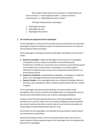 Muniz Sodré e Maria Helena Ferrari apontam a “predominância da
forma narrativa”, a “humanização do relato”, o “texto de natureza
impressionista” e a “objetividade dos fatos narrados”.
Três tipos fundamentais de reportagem:
a- Reportagem dos fatos
b- Reportagem de ação
c- Reportagem documental
5. Um conceito em progresso do livro-reportagem
O livro-reportagem é o veículo de comunicação impressa não-periódico que apresenta
reportagens em grau de amplitude superior ao tratamento costumeiro nos meios de
comunicação jornalística periódicos.
O livro reportagem se distingue das demais publicações classificadas como livro por 3
razões:
a- Quanto ao conteúdo- o objeto de abordagem do que trata o livro-reportagem
corresponde ao real, ao factual. A veracidade e a verossimilhança são
fundamentais. Entenda-se aí o real tanto como ocorrência social já definida quanto
uma situação mais ou menos perene, uma questão, ou uma ideia vigente,
refletindo um estado de coisas mas que não corresponde necessariamente a um
acontecimento central.
b- Quanto ao tratamento- compreendendo a linguagem, a montagem e a edição do
texto, o livro-reportagem apresenta-se eminentemente jornalístico.
c- Quanto à função- o livro reportagem pode servir a distintas finalidades típicas ao
jornalismo, que se desdobram desde o objetivo fundamental de informar, orientar
e explicar.
O livro-reportagem não apresenta periodicidade, tem quase sempre caráter
monográfico, bem como seu conceito de atualidade deve ser compreendido sob uma
ótica de maior elasticidade do que o que se aplica à publicações periódicas.
O núcleo central do tempo presente deixa de ser p fato desencadeador central da
ocorrência em si, para ser muito mais o seu contexto, obrigando a prática jornalística
dos veículos impressos não-diários a entrar cada vez mais no terreno da opinião, da
interpretação, do aprofundamento dos fatos em suma.
Encontramos no livro-reportagem uma extensão do tempo presente superior àquele
que encontramos nos periódicos.
No período da ditadura militar no Brasil, o jornalismo diário sofria com censuras e
nesse momento começou a ganhar espaço o livro-reportagem, de início surgiram dois
tipos de livros reportagem:
 