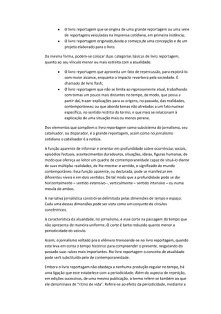 O livro reportagem que se origina de uma grande reportagem ou uma série
de reportagens veiculadas na imprensa cotidiana, em primeira instância;
O livro reportagem originado,desde o começo,de uma concepção e de um
projeto elaborado para o livro.
Da mesma forma, podem-se colocar duas categorias básicas de livro reportagem,
quanto ao seu vínculo menor ou mais estreito com a atualidade:
O livro reportagem que aproveita um fato de repercussão, para explorá-lo
com maior alcance, enquanto o impacto reverbera pela sociedade. É
chamado de livro flash;
O livro reportagem que não se limita ao rigorosamente atual, trabalhando
com temas um pouco mais distantes no tempo, de modo, que possa a
partir daí, trazer explicações para as origens, no passado, das realidades,
contemporâneas; ou que aborda temas não atrelados a um fato nuclear
específico, no sentido restrito do termo, e que mais se relacionam à
explicação de uma situação mais ou menos perene.
Dos elementos que compõem o livro reportagem como subsistema do jornalismo, seu
catalisador, ou disparador, é a grande reportagem, assim como no jornalismo
cotidiano o catalisador é a notícia.
A função aparente de informar e orientar em profundidade sobre ocorrências sociais,
episódios factuais, acontecimentos duradouros, situações, ideias, figuras humanas, de
modo que ofereça ao leitor um quadro de contemporaneidade capaz de situá-lo diante
de suas múltiplas realidades, de lhe mostrar o sentido, o significado do mundo
contemporâneo. Essa função aparente, ou declarada, pode se manifestar em
diferentes níveis e em dois sentidos. De tal modo que a profundidade pode se dar
horizontalmente – sentido extensivo -, verticalmente – sentido intensivo – ou numa
mescla de ambos.
A narrativa jornalística constrói-se delimitada pelas dimensões de tempo e espaço.
Cada uma dessas dimensões pode ser vista como um conjunto de círculos
concêntricos.
A característica da atualidade, no jornalismo, é esse corte na passagem do tempo que
não apresenta de maneira uniforme. O corte é tanto reduzido quanto menor a
periodicidade do veículo.
Assim, o jornalismo voltado pra o efêmero transcende-se no livro reportagem, quando
este leva em conta o tempo histórico para compreender o presente, resgatando do
passado suas raízes mais importantes. No livro reportagem o conceito de atualidade
pode ser5 substituído pelo de contemporaneidade.
Embora o livro reportagem não obedeça a nenhuma produção regular no tempo, há
uma ligação que este estabelece com a periodicidade. Além do aspecto de repetição,
em edições sucessivas, de uma mesma publicação, o termo refere-se também ao que
ele denominava de “ritmo de vida”. Refere-se ao efeito da periodicidade, mediante a
 