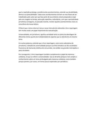 qual a repetição prolonga a existência dos acontecimentos, estende sua durabilidade,
diminui sua perecibilidade. Todos esse acontecimentos tornam-se mais fáceis de ser
trabalhados pelo autor por que boa parte de seus leitores estará preparada a viajar
pelo seu resgate no tempo, pela ação repetitiva, redundante, com que a periodicidade
jornalística conseguira, no passado recente, manter aqueles acontecimentos vivos na
consciência da massa leitora.
O fato é que o tema retorna à tona e nesse intervalo de sobrevida o livro reportagem
tem muitas vezes um papel importante de reatualização.
Universalidade, em jornalismo, significa variedade tento no plano da abordagem de
diferentes temas quanto da multiplicidade de aspectos que se aborda de um mesmo
tema.
Em outras palavras, entendo que o livro reportagem, visto como subsistema do
jornalismo, é dotado de universalidade porque sua linha temática vai dos escândalos
financeiros do Itamaraty à defesa do consumidor, da solidão nas grandes metrópoles à
pesca da baleia.
Por conseguinte, o livro reportagem também complementa o papel da imprensa
cotidiana, no que se refere à universalidade. Isso se dá tanto porque o livro amplia o
conhecimento sobre um tema já divulgado pela imprensa cotidiana, como também
porque penetra, por vezes, em temas pouco explorados por periódicos.
 
