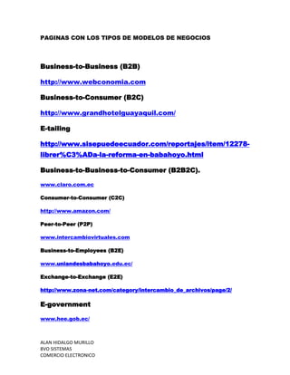 PAGINAS CON LOS TIPOS DE MODELOS DE NEGOCIOS




Business-to-Business (B2B)

http://www.webconomia.com

Business-to-Consumer (B2C)

http://www.grandhotelguayaquil.com/

E-tailing

http://www.sisepuedeecuador.com/reportajes/item/12278-
librer%C3%ADa-la-reforma-en-babahoyo.html

Business-to-Business-to-Consumer (B2B2C).

www.claro.com.ec

Consumer-to-Consumer (C2C)

http://www.amazon.com/

Peer-to-Peer (P2P)

www.intercambiovirtuales.com

Business-to-Employees (B2E)

www.uniandesbabahoyo.edu.ec/

Exchange-to-Exchange (E2E)

http://www.zona-net.com/category/intercambio_de_archivos/page/2/

E-government

www.hee.gob.ec/



ALAN HIDALGO MURILLO
8VO SISTEMAS
COMERCIO ELECTRONICO
 