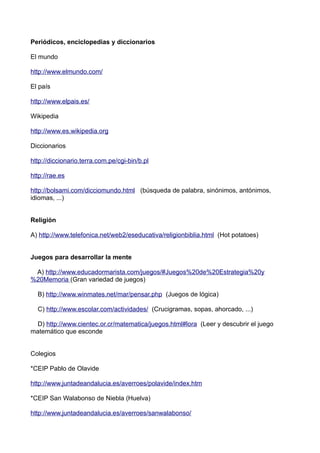 Periódicos, enciclopedias y diccionarios
El mundo
http://www.elmundo.com/
El país
http://www.elpais.es/
Wikipedia
http://www.es.wikipedia.org
Diccionarios
http://diccionario.terra.com.pe/cgi-bin/b.pl
http://rae.es
http://bolsami.com/dicciomundo.html (búsqueda de palabra, sinónimos, antónimos,
idiomas, ...)
Religión
A) http://www.telefonica.net/web2/eseducativa/religionbiblia.html (Hot potatoes)
Juegos para desarrollar la mente
A) http://www.educadormarista.com/juegos/#Juegos%20de%20Estrategia%20y
%20Memoria (Gran variedad de juegos)
B) http://www.winmates.net/mar/pensar.php (Juegos de lógica)
C) http://www.escolar.com/actividades/ (Crucigramas, sopas, ahorcado, ...)
D) http://www.cientec.or.cr/matematica/juegos.html#lora (Leer y descubrir el juego
matemático que esconde
Colegios
*CEIP Pablo de Olavide
http://www.juntadeandalucia.es/averroes/polavide/index.htm
*CEIP San Walabonso de Niebla (Huelva)
http://www.juntadeandalucia.es/averroes/sanwalabonso/
 