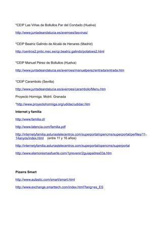 *CEIP Las Viñas de Bollullos Par del Condado (Huelva)
http://www.juntadeandalucia.es/averroes/lasvinas/
*CEIP Beatriz Galindo de Alcalá de Henares (Madrid)
http://centros2.pntic.mec.es/cp.beatriz.galindo/potatoes2.html
*CEIP Manuel Pérez de Bollullos (Huelva)
http://www.juntadeandalucia.es/averroes/manuelperez/entrada/entrada.htm
*CEIP Carambolo (Sevilla)
http://www.juntadeandalucia.es/averroes/carambolo/Menu.htm
Proyecto Hormiga. Motril. Granada
*http://www.proyectohormiga.org/udidac/udidac.htm
Internet y familia
http://www.familia.cl/
http://www.latencia.com/familia.pdf
http://internetyfamilia.asturiastelecentros.com/superportal/opencms/superportal/perfiles/11-
14anyos/index.html (entre 11 y 16 años)
http://internetyfamilia.asturiastelecentros.com/superportal/opencms/superportal
http://www.elamoresmasfuerte.com/1prevenir/2guiapadres03a.htm
Pizarra Smart
http://www.aulastic.com/smart/smart.html
http://www.exchange.smarttech.com/index.html?lang=es_ES
 
