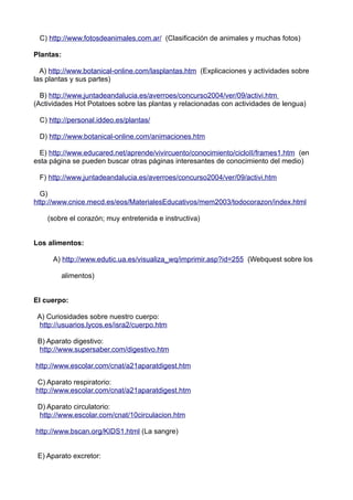 C) http://www.fotosdeanimales.com.ar/ (Clasificación de animales y muchas fotos)
Plantas:
A) http://www.botanical-online.com/lasplantas.htm (Explicaciones y actividades sobre
las plantas y sus partes)
B) http://www.juntadeandalucia.es/averroes/concurso2004/ver/09/activi.htm
(Actividades Hot Potatoes sobre las plantas y relacionadas con actividades de lengua)
C) http://personal.iddeo.es/plantas/
D) http://www.botanical-online.com/animaciones.htm
E) http://www.educared.net/aprende/vivircuento/conocimiento/cicloII/frames1.htm (en
esta página se pueden buscar otras páginas interesantes de conocimiento del medio)
F) http://www.juntadeandalucia.es/averroes/concurso2004/ver/09/activi.htm
G)
http://www.cnice.mecd.es/eos/MaterialesEducativos/mem2003/todocorazon/index.html
(sobre el corazón; muy entretenida e instructiva)
Los alimentos:
A) http://www.edutic.ua.es/visualiza_wq/imprimir.asp?id=255 (Webquest sobre los
alimentos)
El cuerpo:
A) Curiosidades sobre nuestro cuerpo:
http://usuarios.lycos.es/isra2/cuerpo.htm
B) Aparato digestivo:
http://www.supersaber.com/digestivo.htm
http://www.escolar.com/cnat/a21aparatdigest.htm
C) Aparato respiratorio:
http://www.escolar.com/cnat/a21aparatdigest.htm
D) Aparato circulatorio:
http://www.escolar.com/cnat/10circulacion.htm
http://www.bscan.org/KIDS1.html (La sangre)
E) Aparato excretor:
 