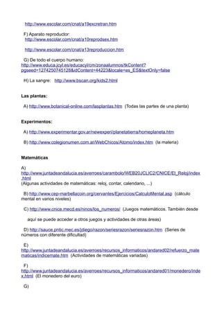 http://www.escolar.com/cnat/a19excretran.htm
F) Aparato reproductor:
http://www.escolar.com/cnat/a10reprodsex.htm
http://www.escolar.com/cnat/a13reproduccion.htm
G) De todo el cuerpo humano:
http://www.educa.jcyl.es/educacyl/cm/zonaalumnos/tkContent?
pgseed=1274250745128&idContent=44223&locale=es_ES&textOnly=false
H) La sangre: http://www.bscan.org/kids2.html
Las plantas:
A) http://www.botanical-online.com/lasplantas.htm (Todas las partes de una planta)
Experimentos:
A) http://www.experimentar.gov.ar/newexperi/planetatierra/homeplaneta.htm
B) http://www.colegionumen.com.ar/WebChicos/Atomo/index.htm (la materia)
Matemáticas
A)
http://www.juntadeandalucia.es/averroes/carambolo/WEB20JCLIC2/CNICE/El_Reloj/index
.html
(Algunas actividades de matemáticas: reloj, contar, calendario, ...)
B) http://www.cep-marbellacoin.org/cervantes/Ejercicios/CalculoMental.asp (cálculo
mental en varios niveles)
C) http://www.cnice.mecd.es/ninos/los_numeros/ (Juegos matemáticos. También desde
aquí se puede acceder a otros juegos y actividades de otras áreas)
D) http://sauce.pntic.mec.es/jdiego/razon/seriesrazon/seriesrazon.htm (Series de
números con diferente dificultad)
E)
http://www.juntadeandalucia.es/averroes/recursos_informaticos/andared02/refuerzo_mate
maticas/indicemate.htm (Actividades de matemáticas variadas)
F)
http://www.juntadeandalucia.es/averroes/recursos_informaticos/andared01/monedero/inde
x.html (El monedero del euro)
G)
 