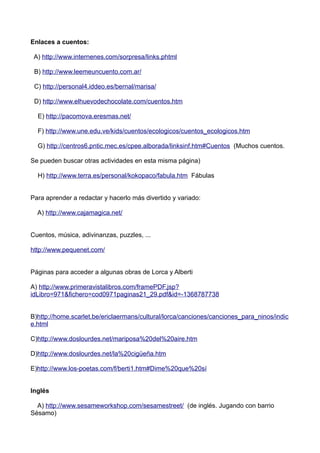Enlaces a cuentos:
A) http://www.internenes.com/sorpresa/links.phtml
B) http://www.leemeuncuento.com.ar/
C) http://personal4.iddeo.es/bernal/marisa/
D) http://www.elhuevodechocolate.com/cuentos.htm
E) http://pacomova.eresmas.net/
F) http://www.une.edu.ve/kids/cuentos/ecologicos/cuentos_ecologicos.htm
G) http://centros6.pntic.mec.es/cpee.alborada/linksinf.htm#Cuentos (Muchos cuentos.
Se pueden buscar otras actividades en esta misma página)
H) http://www.terra.es/personal/kokopaco/fabula.htm Fábulas
Para aprender a redactar y hacerlo más divertido y variado:
A) http://www.cajamagica.net/
Cuentos, música, adivinanzas, puzzles, ...
http://www.pequenet.com/
Páginas para acceder a algunas obras de Lorca y Alberti
A) http://www.primeravistalibros.com/framePDF.jsp?
idLibro=971&fichero=cod0971paginas21_29.pdf&id=-1368787738
B)http://home.scarlet.be/ericlaermans/cultural/lorca/canciones/canciones_para_ninos/indic
e.html
C)http://www.doslourdes.net/mariposa%20del%20aire.htm
D)http://www.doslourdes.net/la%20cigüeña.htm
E)http://www.los-poetas.com/f/berti1.htm#Dime%20que%20sí
Inglés
A) http://www.sesameworkshop.com/sesamestreet/ (de inglés. Jugando con barrio
Sésamo)
 
