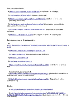 jugando con los dibujos)
M) http://www.peques.com.mx/sabelotodo.htm Curiosidades de todo tipo
N) http://escolar.com/actividades/ (Juegos y otras cosas)
O) http://www.educalia.org/edujsp/home.jsp?idioma=es (De todo un poco para
primaria y secundaria)
P) http://www.genmagic.org/lengua2/comprens2.swf (Juegos para primer ciclo de
observación. Orientación, ...)
Q) http://recursos.pnte.cfnavarra.es/fichas/inetaula.htm (Para buscar actividades
variadas)
R) http://www.pnte.cfnavarra.es/piki/ (Juegos para aprender, de todo un poco)
Para buscar material de cualquier área
A)
http://centros1.pntic.mec.es/cp.miralvalle/paginas/biblioteca/alumnos/enlaces_por_areas.h
tm#5
B) http://www.interpeques2.com/peques2/peques2.htm
http://www.rena.edu.ve/ (muy interesante para nivel bajo)
D) http://www.doslourdes.net/
E) http://www.primeraescuela.com/
http://www.educa.aragob.es/cpcauzar/terceros/lengua.htm (Actividades en formato
PDF.
Para imprimir, de varios niveles
G) http://educalia.educared.net/edujsp/primaria/primaria.jsp (Para buscar actividades de
diversas áreas. Todas son interactivas)
H) http://roble.pntic.mec.es/~msanto1/ortografia/comple.htm (Página teoría sobre
distintas áreas)
Música
A) http://www.cnice.mecd.es/recursos/primaria/musica/index.html
B) http://www.juntadeandalucia.es/averroes/carambolo/WEB%20JCLIC2/CNICE/La
%20banda%20de%20los%20amiguetes/index.htm (Cuento y juegos musicales sobre los
instrumentos)
 