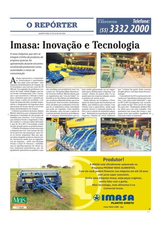 O REPÓRTER
                                  QUARTA-FEIRA, 22 DE JULHO DE 2009




Imasa: Inovação e Tecnologia
A nova máquina, que vem se
integrar à linha de produtos da
empresa ijuiense, foi
apresentada durante encontro
envolvendo produtores rurais,
autoridades e meios de
comunicação


A
        Imasa apresentou a empresári-
       os, fornecedores e autoridades
       a seu mais novo produto: uma
máquina desbobinadora de chapas, de
33 toneladas e que tem um custo de U$
380 mil. Por sugestão do professor e ex-   são vendidas aos produtores com o in-      tava sendo apresentada vai ser expor-     que “a Imasa faz parte deste sucesso
reitor da Unijuí, Adelar Baggio, que ha-   centivo do “Programa Mais Alimentos”       tada para a Bolívia para a empresa “Las   da agricultura, com base nesta nova tec-
via ficado entusiasmado com a inven-       do Governo Federal. Martel aduziu que      Lomas”, dentro de quinze dias. É a se-    nologia”.
ção e que incentivou a direção a fazer     os engenheiros são “cria da Unijuí”, re-   gunda que esta empresa adquire, sendo       O presidente da ACI se pronunciou di-
uma cerimônia para que o grande pú-        ferindo-se ao Vice-Reitor de Administra-   a primeira de menor porte.                zendo que “parabeniza a Imasa por mos-
blico viesse a saber da novidade, a di-    ção, professor Martinho Kelm, que se fa-     Ainda falaram na cerimônia o Presi-     trar o que está sendo fabricado” e que
reção da Imasa decidiu convidar empre-     zia presente. Descrevendo a desbobina-     dente da Associação dos Produtores de     os 30% a 40% da máquina com tecnolo-
sários e integrantes da imprensa para      dora, ele disse que a máquina corta cha-   Milho, que enfatizou que a Imasa “con-    gia criada em Ijuí ”deve servir de orgu-
apresentar de forma oficial a nova má-     pas de 12 milímetros numa velocidade       tribuiu com a agricultura, ainda mais     lho para nós”. Finalizando, Rubem Här-
quina desbobinadora de chapas.             que pode ser regulada, como também         quando iniciou o chamado plantio di-      ter disse que com este trabalho “nós
  O diretor presidente da Imasa, Jalmar    seu tamanho, uma vez que o painel de       reto com a criação de inúmeras máqui-     queremos que nosso Ijuí cresça e que
Martel, informou que a máquina desbo-      controle permite diversos procedimen-      nas”. Referindo-se à produção atual da    possa levar uma melhor qualidade de
binadora é resultado de um projeto de      tos. A máquina desbobinadora que es-       empresa, Cláudio de Jesus enfatizou       vida para todos os ijuienses”.
trabalho que envolveu 4 ou 5 pessoas
que tinham à frente o engenheiro Cláu-
dio Liebich e o técnico Inério Bertoldo
e que de 30 a 40% é tecnologia criada
em Ijuí, grande parte na própria Imasa.
  O Diretor-Presidente acrescentou que
a empresa não tem “um centavo de aju-
da do governo nas pesquisas” para cri-
ar ou inovar máquinas. Mas que ape-
sar disso ninguém acaba se esmorecen-
do. Esclareceu ainda que os engenhei-
ros da empresa – entre eles Rodrigo
Schulz e César N. Vincenzi – trabalha-
ram no aperfeiçoamento de várias ou-
tras máquinas plantadeiras que ele
igualmente apresentou ao público e que




                                                                                                                                                                   CMYK
 
