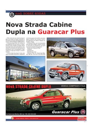 Nova Strada Cabine
Dupla na Guaracar Plus
   A Fiat, mais uma vez, mostra porque é   a já extensa gama do modelo, que passa
líder em vendas no Brasil, trazendo ao     agora a oferecer oito versões e três ti-
mercado um veículo absolutamente ex-       pos diferentes de cabines: Simples, Es-
clusivo: NOVA STRADA CABINE DUPLA.         tendida e Dupla.
   A mesma picape líder em vendas no          A Guaracar Plus, sua Concessionária
seu segmento há nove anos e o comer-       Fiat para Ijuí e Região, sempre à frente
cial leve mais vendido no Brasil, agora    no mercado de automóveis, traz para
com lugar para mais passageiros, con-      você este exclusivo lançamento.
ciliando os atributos de um automóvel         Venha até a Guaracar Plus!
de passeio com a versatilidade e capa-        Conheça!
cidade de carga que sempre a caracte-         Apaixone-se!
rizaram.                                      E garanta já a sua!
   A nova versão da picape é mais uma         Guaracar Plus. Av. David José Mar-
opção da família Adventure, ampliando      tins, 886. Ijuí – RS. Fone: (55) 3332.4242




             08


                                                                                        CMYK
 