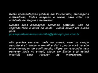 Belas apresentações (slides) em PowerPoint, mensagens
motivadoras, lindas imagens e textos para criar um
ambiente de alegria e bem-estar.
Receba duas mensagens semanais gratuitas, uma na
segunda-feira e outra na sexta. Basta enviar um e-mail
para:
powerpointsemanal-subscribe@yahoogrupos.com.br
não precisa escrever nada no e-mail, nem no campo
assunto é só enviar o e-mail e daí a pouco você recebe
uma mensagem de confirmação, clique em responder sem
escrever nada no e-mail, clique em Enviar e já estará
inscrit@ para receber as mensagens.
 