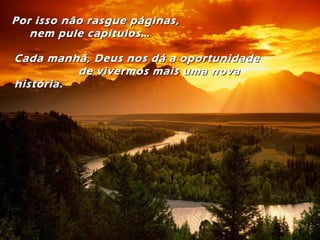 Por isso não rasgue páginas,Por isso não rasgue páginas,
nem pule capítulos…nem pule capítulos…
Cada manhã, Deus nos dá a oportunidadeCada manhã, Deus nos dá a oportunidade
de vivermos mais uma novade vivermos mais uma nova
história.história.
 