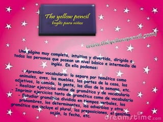 www.theyellowpencil.com/Una página muy completa, intuitiva y divertida, dirigida a todas las personas que posean un nivel básico e intermedio de inglés. En ella podemos:- Aprender vocabulario: lo separa por temática como animales, aves, los muebles, las partes de la casa, los adjetivos, la comida, la gente, los días de la semana, etc.- Realizar ejercicios online de gramática y de vocabulario- Imprimir ejercicios tanto de gramática como de vocabulario- Estudiar gramática dividida en tiempos verbales, los pronombres, los determinantes, los adverbios y otra gramática que incluye el plural, las preposiciones, el genitivo sajón, la fecha, etc.