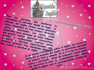 Para las personas que prefieren la comodidad de aprender desde su hogar, La Mansión del Inglés ofrece cursos gratuitos online disponibles en tres niveles: iniciación, básico e intermedio. Los cursos están disponibles para personas de habla hispana, que podrán realizar ejercicios interactivos, acceder a explicaciones teóricas sobre gramática y efectuar ejercitaciones que permiten aprender tres cuestiones básicas: leer, hablar y escuchar en inglés.www.masioningles.comSi no tienes conocimiento sobre el inglés, los cursos de iniciación en Mansión del Inglés te permitirán aprender de manera fácil y cómoda. En el caso de los niveles básico e intermedio, antes de comenzar y para saber con exactitud tu nivel, te recomendamos que realices desde la página web la correspondiente prueba de nivel.