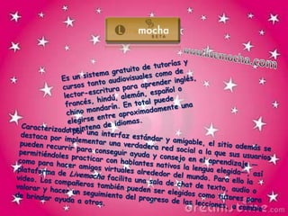 www.livemocha.comEs un sistema gratuito de tutorías y cursos tanto audiovisuales como de lector-escritura para aprender inglés, francés, hindú, alemán, español o chino mandarín. En total puede elegirse entre aproximadamente una treintena de idiomas.Caracterizado por una interfaz estándar y amigable, el sitio además se destaca por implementar una verdadera red social a la que sus usuarios pueden recurrir para conseguir ayuda y consejo en el aprendizaje —permitiéndoles practicar con hablantes nativos la lengua elegida—, así como para hacer amigos virtuales alrededor del mundo. Para ello la plataforma de Livemocha facilita una sala de chat de texto, audio o video. Los compañeros también pueden ser elegidos como tutores para valorar y hacer un seguimiento del progreso de las lecciones, a cambio de brindar ayuda a otros.