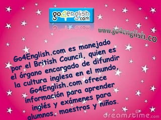 www.go4english.coGo4English.com es manejado por el British Council, quien es el órgano encargado de difundir la cultura inglesa en el mundo, Go4English.com ofrece información para aprender inglés y exámenes para alumnos, maestros y niños.