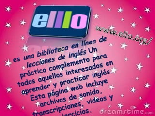www.ello.org/es una biblioteca en línea de lecciones de inglés Un práctico complemento para todos aquellos interesados en aprender y practicar inglés. Esta página web incluye archivos de sonido, transcripciones, videos y ejercicios.