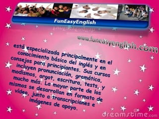 www.funeasyenglish.comestá especializada principalmente en el conocimiento básico del inglés y en consejos para principiantes. Sus cursos incluyen pronunciación, gramática, modismos, argot, escritura, tests, y mucho más. La mayor parte de los mismos se desarrollan en formato de vídeo, junto a transcripciones e imágenes de apoyo.