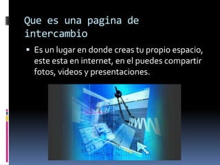 Que es una pagina de intercambioEs un lugar en donde creas tu propio espacio, este esta en internet, en el puedes compartir fotos, videos y presentaciones.