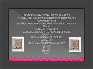 UNIVERSIDAD NACIONAL DE CAJAMARCA FACULTAD DE CIENCIAS ECONOMICAS CONTABLES Y ADMINISTRATIVAS ESCUELA ACADEMICO PROFESIONAL DE ECONOMIA TEMA: PAGINAS DE MI VIDA CURSO:METODOS Y TECNICAS DE ESTUDIO DOCENTE: ALEX M. HERNANDEZ TORRES ALUMNA: MARIÑAS CABRERA KELIN YANIRA CICLO: 2011_1 GRUPO: “A” 