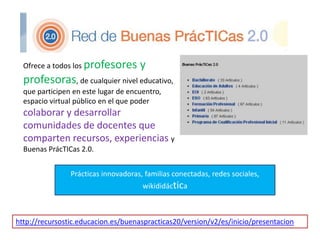 Ofrece a todos los profesores y
profesoras, de cualquier nivel educativo,
que participen en este lugar de encuentro,
espacio virtual público en el que poder
colaborar y desarrollar
comunidades de docentes que
comparten recursos, experiencias y
Buenas PrácTICas 2.0.
http://recursostic.educacion.es/buenaspracticas20/version/v2/es/inicio/presentacion
Prácticas innovadoras, familias conectadas, redes sociales,
wikididáctica
 