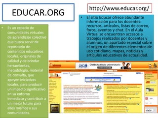 EDUCAR.ORG
• Es un espacio de
comunidades virtuales
de aprendizaje colectivo
que busca servir de
repositorio de
contenidos educativos
locales, originales de
calidad y de brindar
herramientas,
metodología, material
de consulta, que
apoyen iniciativas
locales, para producir
un impacto significativo
en su entorno
inmediato y contribuir a
un mejor futuro para
ellos mismos y sus
comunidades.
http://www.educar.org/
• El sitio Educar ofrece abundante
información para los docentes:
recursos, artículos, listas de correo,
foros, eventos y chat. En el Aula
Virtual se encuentran accesos a
trabajos realizados por docentes y
alumnos, un apartado especial sobre
el origen de diferentes elementos de
uso cotidiano, mapas, noticias y
artículos educativos de actualidad.
 