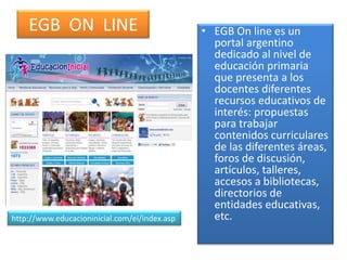 EGB ON LINE • EGB On line es un
portal argentino
dedicado al nivel de
educación primaria
que presenta a los
docentes diferentes
recursos educativos de
interés: propuestas
para trabajar
contenidos curriculares
de las diferentes áreas,
foros de discusión,
artículos, talleres,
accesos a bibliotecas,
directorios de
entidades educativas,
etc.http://www.educacioninicial.com/ei/index.asp
 