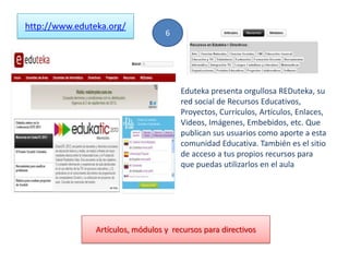 http://www.eduteka.org/
Eduteka presenta orgullosa REDuteka, su
red social de Recursos Educativos,
Proyectos, Currículos, Artículos, Enlaces,
Videos, Imágenes, Embebidos, etc. Que
publican sus usuarios como aporte a esta
comunidad Educativa. También es el sitio
de acceso a tus propios recursos para
que puedas utilizarlos en el aula
6
Artículos, módulos y recursos para directivos
 