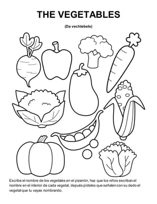 THE VEGETABLES
(Da vechtebels)
Escribe el nombre de los vegetales en el pizarrón, haz que los niños escriban el
nombre en el interior de cada vegetal, depués pídeles que señalencon su dedo el
vegetal que tu vayas nombrando.
 
