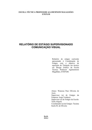 ESCOLA TÉCNICA PROFESSOR AGAMEMNOM MAGALHÃES
                    ETEPAM




RELATÓRIO DE ESTÁGIO SUPERVISIONADO
        COMUNICAÇÃO VISUAL



                             Relatório de estágio curricular
                             apresentado á Coordenação de
                             Estágio com o objetivo de
                             aquisição de Titulação em técnico
                             em Design Gráfico da Escola
                             Técnica Professor Agamemnom
                             Magalhães, ETEPAM.




                             Aluno: Wanessa Paes Oliveira de
                             Assis
                             Supervisor (a) de Estágio da
                             Empresa: Jorge Venâncio
                             Supervisor (a) de Estágio da Escola:
                             Turla Alquete
                             Coordenador (a) de Estágio: Taciana
                             Karla M. de Oliveira




                    Recife
                    2010.2
 